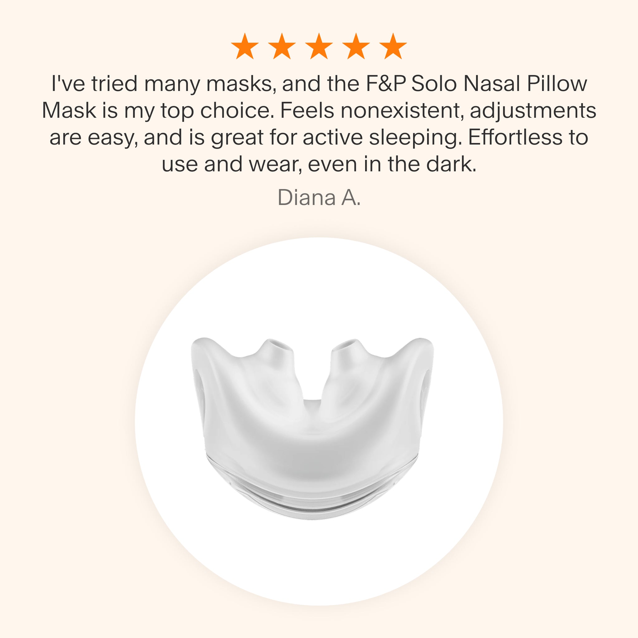 "
Testimonial praising the F&P Solo Nasal Pillow Mask as a top choice for its lightweight feel, easy adjustments, suitability for active sleepers, and effortless use even in the dark."