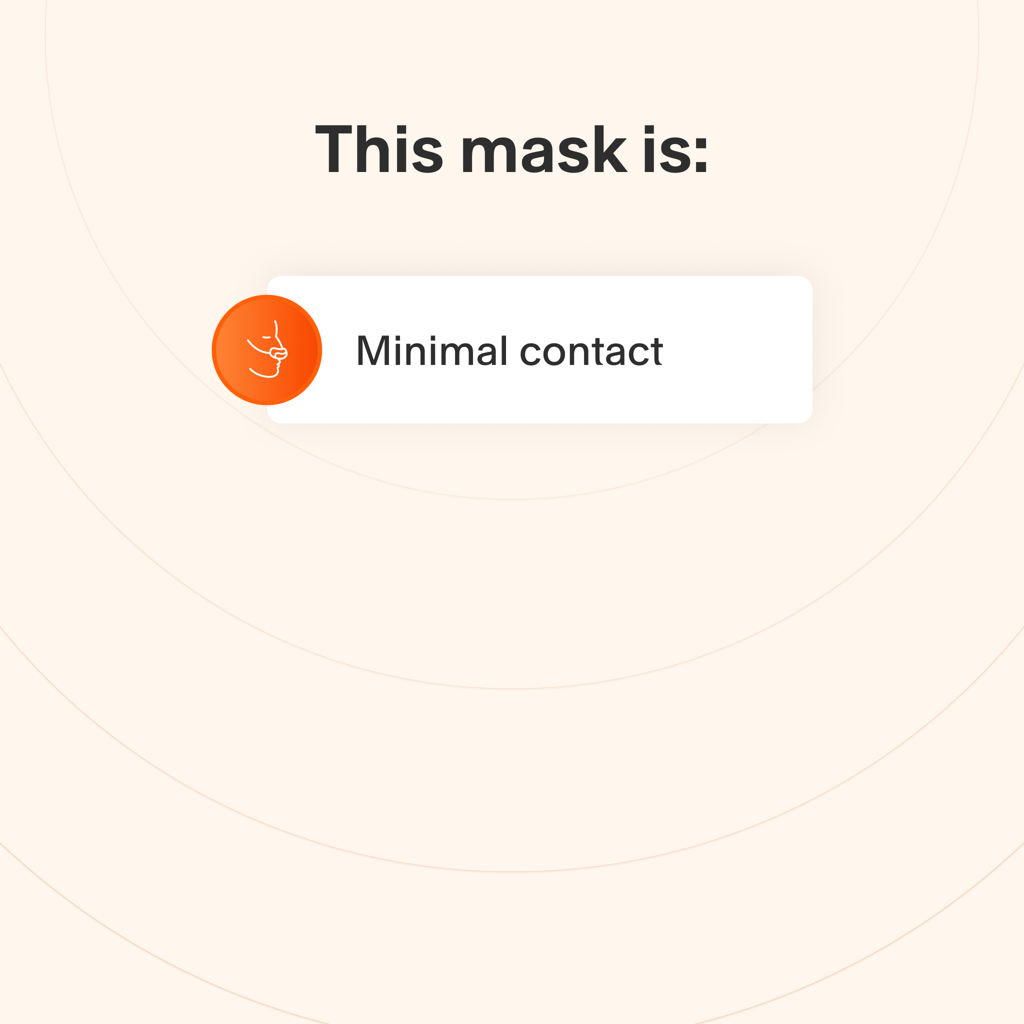 This mask makes minimal contact with the skin to minimize feelings of claustrophobia.